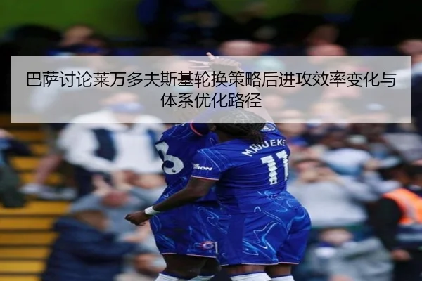 巴萨讨论莱万多夫斯基轮换策略后进攻效率变化与体系优化路径
