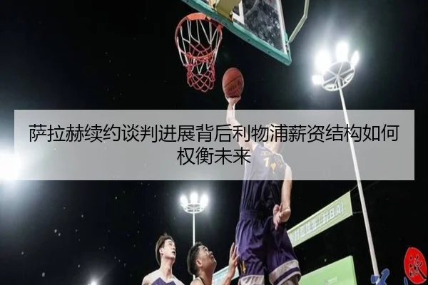 萨拉赫续约谈判进展背后利物浦薪资结构如何权衡未来
