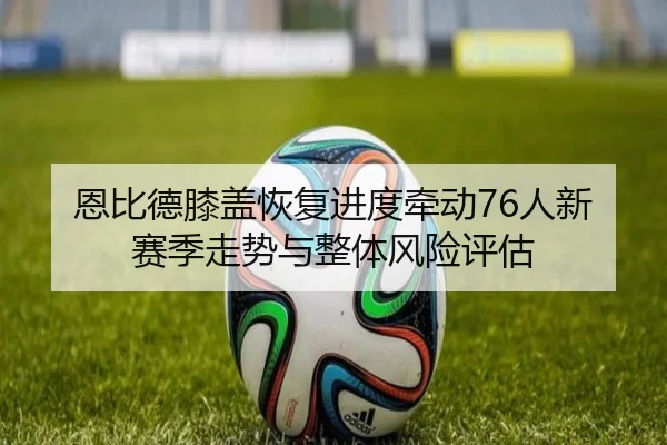 恩比德膝盖恢复进度牵动76人新赛季走势与整体风险评估