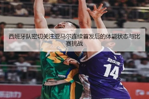 西班牙队密切关注亚马尔连续首发后的体能状态与比赛挑战