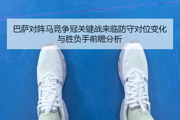 巴萨对阵马竞争冠关键战来临防守对位变化与胜负手前瞻分析