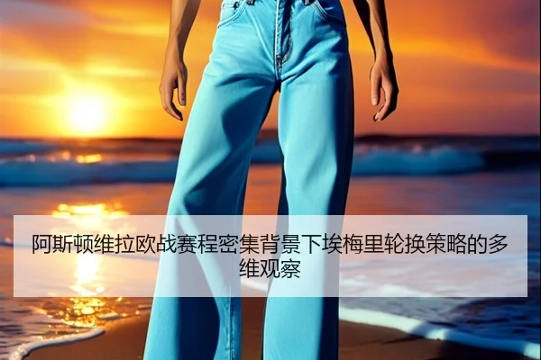 阿斯顿维拉欧战赛程密集背景下埃梅里轮换策略的多维观察