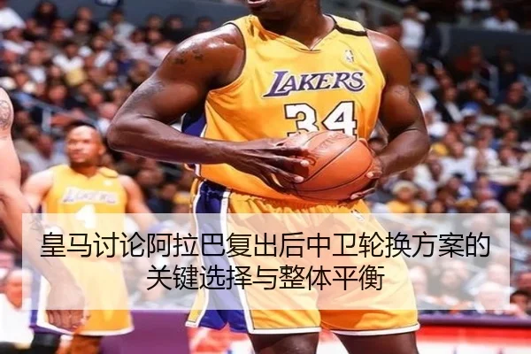 皇马讨论阿拉巴复出后中卫轮换方案的关键选择与整体平衡