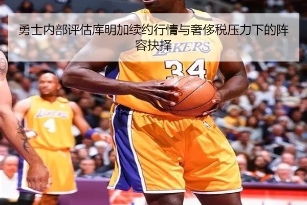 勇士内部评估库明加续约行情与奢侈税压力下的阵容抉择