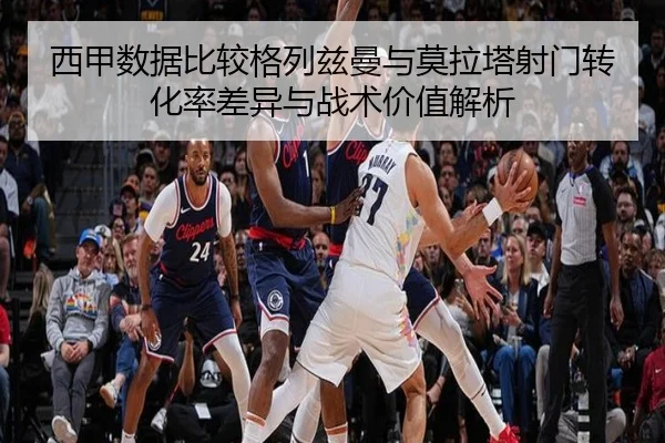 西甲数据比较格列兹曼与莫拉塔射门转化率差异与战术价值解析