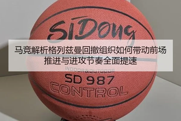马竞解析格列兹曼回撤组织如何带动前场推进与进攻节奏全面提速