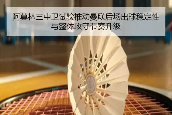 阿莫林三中卫试验推动曼联后场出球稳定性与整体攻守节奏升级