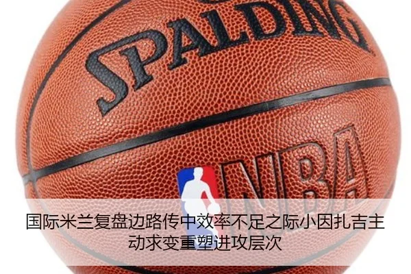 国际米兰复盘边路传中效率不足之际小因扎吉主动求变重塑进攻层次