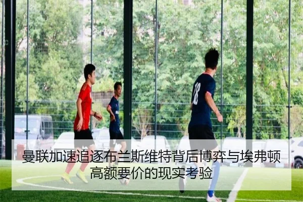 曼联加速追逐布兰斯维特背后博弈与埃弗顿高额要价的现实考验